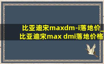 比亚迪宋maxdm-i落地价_比亚迪宋max dmi落地价格